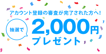 アカウント登録の審査が完了された方へ!!抽選で2,000円プレゼント