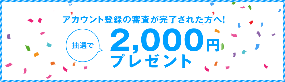 アカウント登録の審査が完了された方へ!!抽選で2,000円プレゼント