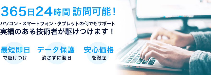 365日24時間訪問可能!実績のある技術者が駆けつけます!最短即日で駆けつけ　データ保護 消さずに復旧　安心価格を徹底