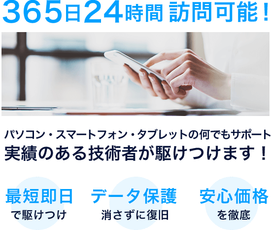 365日24時間訪問可能!実績のある技術者が駆けつけます!最短即日で駆けつけ　データ保護 消さずに復旧　安心価格を徹底
